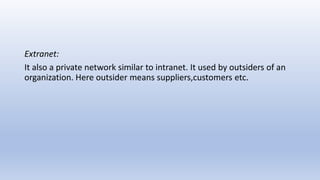 Extranet:
It also a private network similar to intranet. It used by outsiders of an
organization. Here outsider means suppliers,customers etc.
 