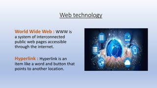 Web technology
World Wide Web : WWW is
a system of interconnected
public web pages accessible
through the internet.
Hyperlink : Hyperlink is an
item like a word and button that
points to another location.
 