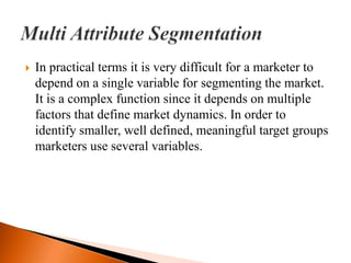    In practical terms it is very difficult for a marketer to
    depend on a single variable for segmenting the market.
    It is a complex function since it depends on multiple
    factors that define market dynamics. In order to
    identify smaller, well defined, meaningful target groups
    marketers use several variables.
 