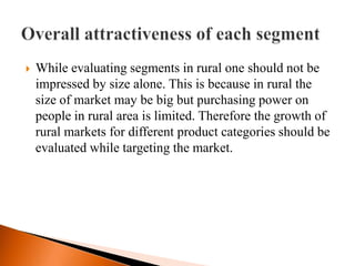    While evaluating segments in rural one should not be
    impressed by size alone. This is because in rural the
    size of market may be big but purchasing power on
    people in rural area is limited. Therefore the growth of
    rural markets for different product categories should be
    evaluated while targeting the market.
 