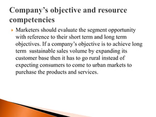   Marketers should evaluate the segment opportunity
    with reference to their short term and long term
    objectives. If a company’s objective is to achieve long
    term sustainable sales volume by expanding its
    customer base then it has to go rural instead of
    expecting consumers to come to urban markets to
    purchase the products and services.
 