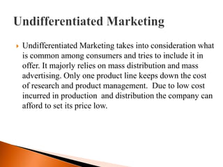    Undifferentiated Marketing takes into consideration what
    is common among consumers and tries to include it in
    offer. It majorly relies on mass distribution and mass
    advertising. Only one product line keeps down the cost
    of research and product management. Due to low cost
    incurred in production and distribution the company can
    afford to set its price low.
 