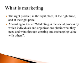    The right product, in the right place, at the right time,
    and at the right price.
   According to Kotler “Marketing is the social process by
    which individuals and organizations obtain what they
    need and want through creating and exchanging value
    with others”.
 
