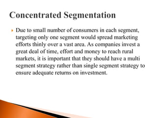    Due to small number of consumers in each segment,
    targeting only one segment would spread marketing
    efforts thinly over a vast area. As companies invest a
    great deal of time, effort and money to reach rural
    markets, it is important that they should have a multi
    segment strategy rather than single segment strategy to
    ensure adequate returns on investment.
 