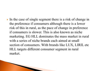    In the case of single segment there is a risk of change in
    the preference if consumers although there is a lower
    risk of this in rural, as the pace of change in preference
    if consumers is slower. This is also known as niche
    marketing. EG HLL dominates the mass market in rural
    with a series of niche brands each aimed at small
    section of consumers. With brands like LUX, LIRIL etc
    HLL targets different consumer segment in rural
    market.
 
