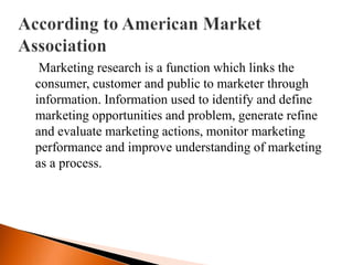 Marketing research is a function which links the
consumer, customer and public to marketer through
information. Information used to identify and define
marketing opportunities and problem, generate refine
and evaluate marketing actions, monitor marketing
performance and improve understanding of marketing
as a process.
 