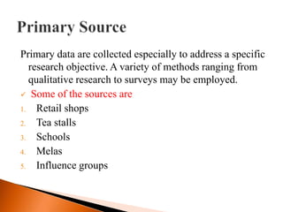 Primary data are collected especially to address a specific
  research objective. A variety of methods ranging from
  qualitative research to surveys may be employed.
 Some of the sources are
1. Retail shops
2. Tea stalls
3. Schools
4. Melas
5. Influence groups
 