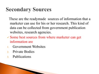 These are the readymade sources of information that a
  marketer can use for his or her research. This kind of
  data can be collected from government publication
  websites, research agencies.
 Some best sources from where marketer can get
  information are
1. Government Websites
2. Private Bodies
3. Publications
 