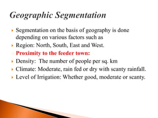  Segmentation on the basis of geography is done
  depending on various factors such as
 Region: North, South, East and West.
˃ Proximity to the feeder town:
 Density: The number of people per sq. km
 Climate: Moderate, rain fed or dry with scanty rainfall.
 Level of Irrigation: Whether good, moderate or scanty.
 