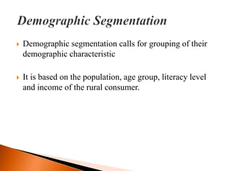    Demographic segmentation calls for grouping of their
    demographic characteristic

   It is based on the population, age group, literacy level
    and income of the rural consumer.
 