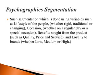    Such segmentation which is done using variables such
    as Lifestyle of the people, (whether rigid, traditional or
    changing), Occasion, (whether on a regular day or a
    special occasion), Benefits sought from the product
    (such as Quality, Price and Service), and Loyalty to
    brands (whether Low, Medium or High.)
 