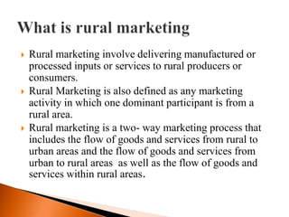   Rural marketing involve delivering manufactured or
    processed inputs or services to rural producers or
    consumers.
   Rural Marketing is also defined as any marketing
    activity in which one dominant participant is from a
    rural area.
   Rural marketing is a two- way marketing process that
    includes the flow of goods and services from rural to
    urban areas and the flow of goods and services from
    urban to rural areas as well as the flow of goods and
    services within rural areas.
 
