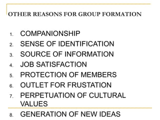 OTHER REASONS FOR GROUP FORMATION


1.   COMPANIONSHIP
2.   SENSE OF IDENTIFICATION
3.   SOURCE OF INFORMATION
4.   JOB SATISFACTION
5.   PROTECTION OF MEMBERS
6.   OUTLET FOR FRUSTATION
7.   PERPETUATION OF CULTURAL
     VALUES
8.   GENERATION OF NEW IDEAS
 