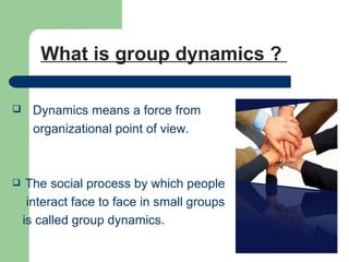 What is group dynamics ?

    Dynamics means a force from
     organizational point of view.



    The social process by which people
     interact face to face in small groups
    is called group dynamics.
 