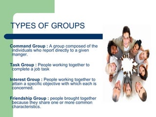 TYPES OF GROUPS

Command Group : A group composed of the
 individuals who report directly to a given
 manger.

Task Group : People working together to
 complete a job task

Interest Group : People working together to
 attain a specific objective with which each is
 concerned.

Friendship Group : people brought together
 because they share one or more common
 characteristics.
 