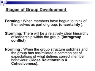 Stages of Group Development

Forming : When members have begun to think of
   themselves as part of group. (uncertainty ).

Storming: There will be a relatively clear hierarchy
   of leadership within the group. (intragroup
   conflict)

Norming : When the group structure solidifies and
   the group has assimilated a common set of
   expectations of what defines correct member
   behaviour. (Close Relationship &
   Cohesiveness).
 