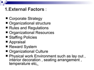 1.External Factors :
   Corporate Strategy
   Organizational structure
   Rules and Regulations
   Organizational Resources
   Staffing Policies
   Appraisal
   Reward System
   Organizational Culture
   Physical work Environment such as lay out ,
    interior decoration , seating arrangement ,
    temperature etc.
 
