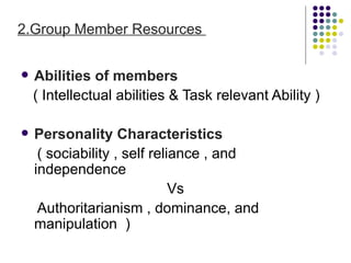 2.Group Member Resources


   Abilities of members
    ( Intellectual abilities & Task relevant Ability )

   Personality Characteristics
     ( sociability , self reliance , and
    independence
                              Vs
     Authoritarianism , dominance, and
    manipulation )
 