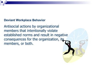 Deviant Workplace Behavior

Antisocial actions by organizational
members that intentionally violate
established norms and result in negative
consequences for the organization, its
members, or both.
 