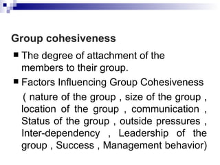Group cohesiveness
 The degree of attachment of the
  members to their group.
 Factors Influencing Group Cohesiveness

   ( nature of the group , size of the group ,
  location of the group , communication ,
  Status of the group , outside pressures ,
  Inter-dependency , Leadership of the
  group , Success , Management behavior)
 
