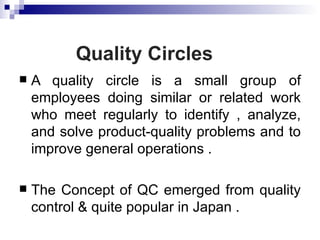Quality Circles
   A quality circle is a small group of
    employees doing similar or related work
    who meet regularly to identify , analyze,
    and solve product-quality problems and to
    improve general operations .

   The Concept of QC emerged from quality
    control & quite popular in Japan .
 