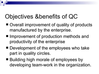 Objectives &benefits of QC
 Overall improvement of quality of products
  manufactured by the enterprise.
 Improvement of production methods and
  productivity of the enterprise
 Development of the employees who take
  part in quality circles.
 Building high morale of employees by
  developing team-work in the organization.
 
