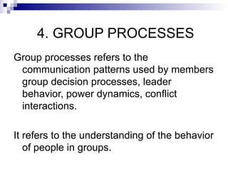 4. GROUP PROCESSES
Group processes refers to the
 communication patterns used by members
 group decision processes, leader
 behavior, power dynamics, conflict
 interactions.

It refers to the understanding of the behavior
   of people in groups.
 