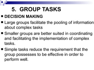5. GROUP TASKS
 DECISION MAKING
 Large groups facilitate the pooling of information
  about complex tasks
 Smaller groups are better suited in coordinating
  and facilitating the implementation of complex
  tasks.
 Simple tasks reduce the requirement that the
  group possesses to be effective in order to
  perform well.
 