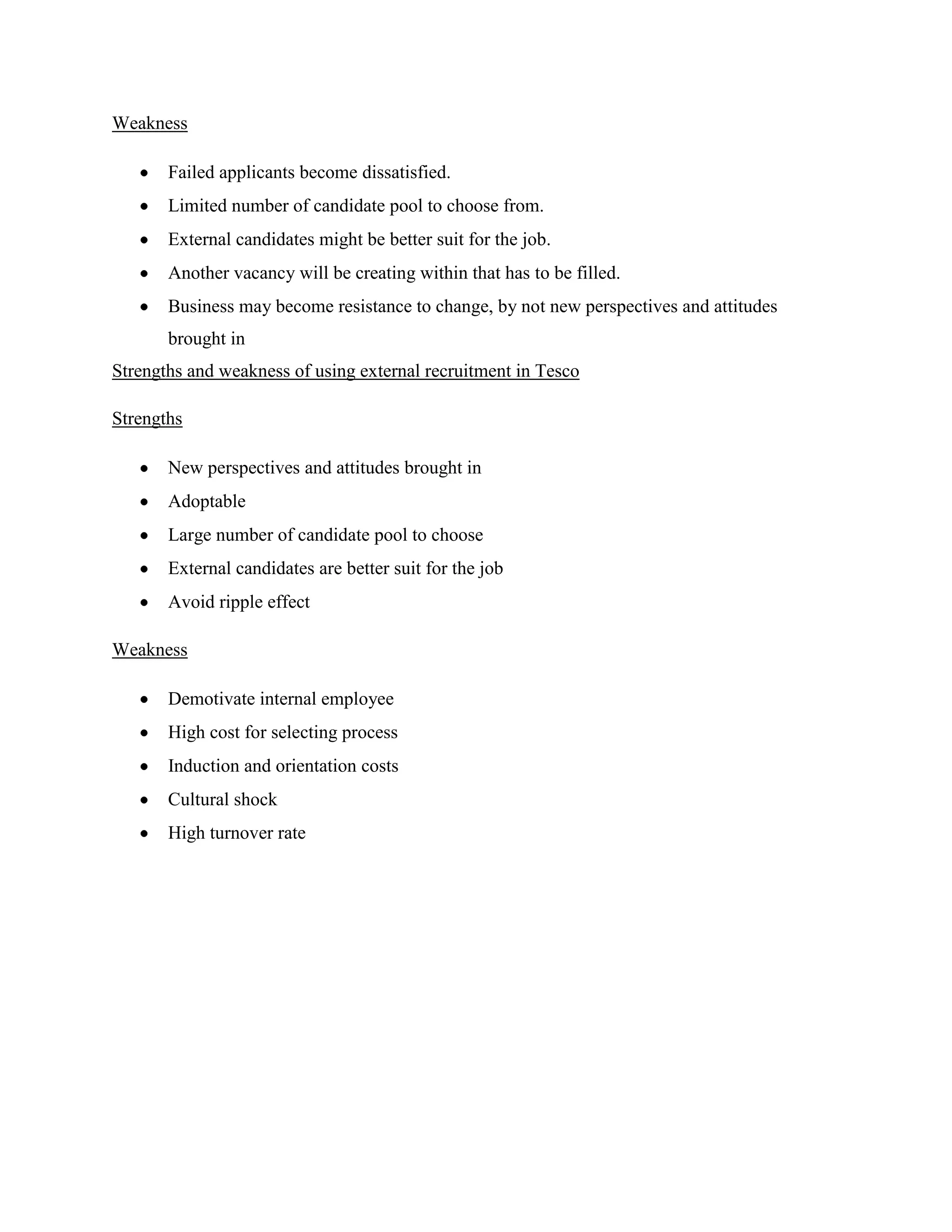 Weakness

       Failed applicants become dissatisfied.
       Limited number of candidate pool to choose from.
       External candidates might be better suit for the job.
       Another vacancy will be creating within that has to be filled.
       Business may become resistance to change, by not new perspectives and attitudes
       brought in
Strengths and weakness of using external recruitment in Tesco

Strengths

       New perspectives and attitudes brought in
       Adoptable
       Large number of candidate pool to choose
       External candidates are better suit for the job
       Avoid ripple effect

Weakness

       Demotivate internal employee
       High cost for selecting process
       Induction and orientation costs
       Cultural shock
       High turnover rate
 