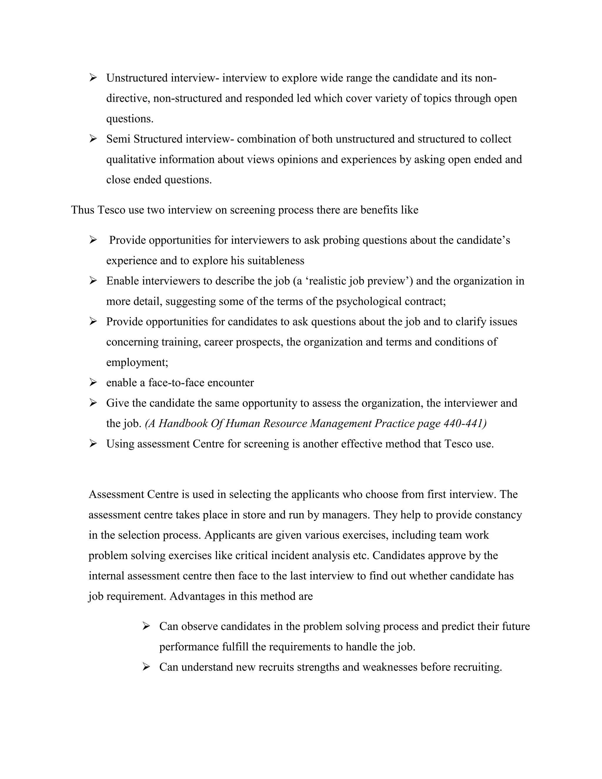  Unstructured interview- interview to explore wide range the candidate and its non-
       directive, non-structured and responded led which cover variety of topics through open
       questions.
    Semi Structured interview- combination of both unstructured and structured to collect
       qualitative information about views opinions and experiences by asking open ended and
       close ended questions.

Thus Tesco use two interview on screening process there are benefits like

    Provide opportunities for interviewers to ask probing questions about the candidate‟s
       experience and to explore his suitableness
    Enable interviewers to describe the job (a „realistic job preview‟) and the organization in
       more detail, suggesting some of the terms of the psychological contract;
    Provide opportunities for candidates to ask questions about the job and to clarify issues
       concerning training, career prospects, the organization and terms and conditions of
       employment;
    enable a face-to-face encounter
    Give the candidate the same opportunity to assess the organization, the interviewer and
       the job. (A Handbook Of Human Resource Management Practice page 440-441)
    Using assessment Centre for screening is another effective method that Tesco use.



   Assessment Centre is used in selecting the applicants who choose from first interview. The
   assessment centre takes place in store and run by managers. They help to provide constancy
   in the selection process. Applicants are given various exercises, including team work
   problem solving exercises like critical incident analysis etc. Candidates approve by the
   internal assessment centre then face to the last interview to find out whether candidate has
   job requirement. Advantages in this method are

               Can observe candidates in the problem solving process and predict their future
                    performance fulfill the requirements to handle the job.
               Can understand new recruits strengths and weaknesses before recruiting.
 