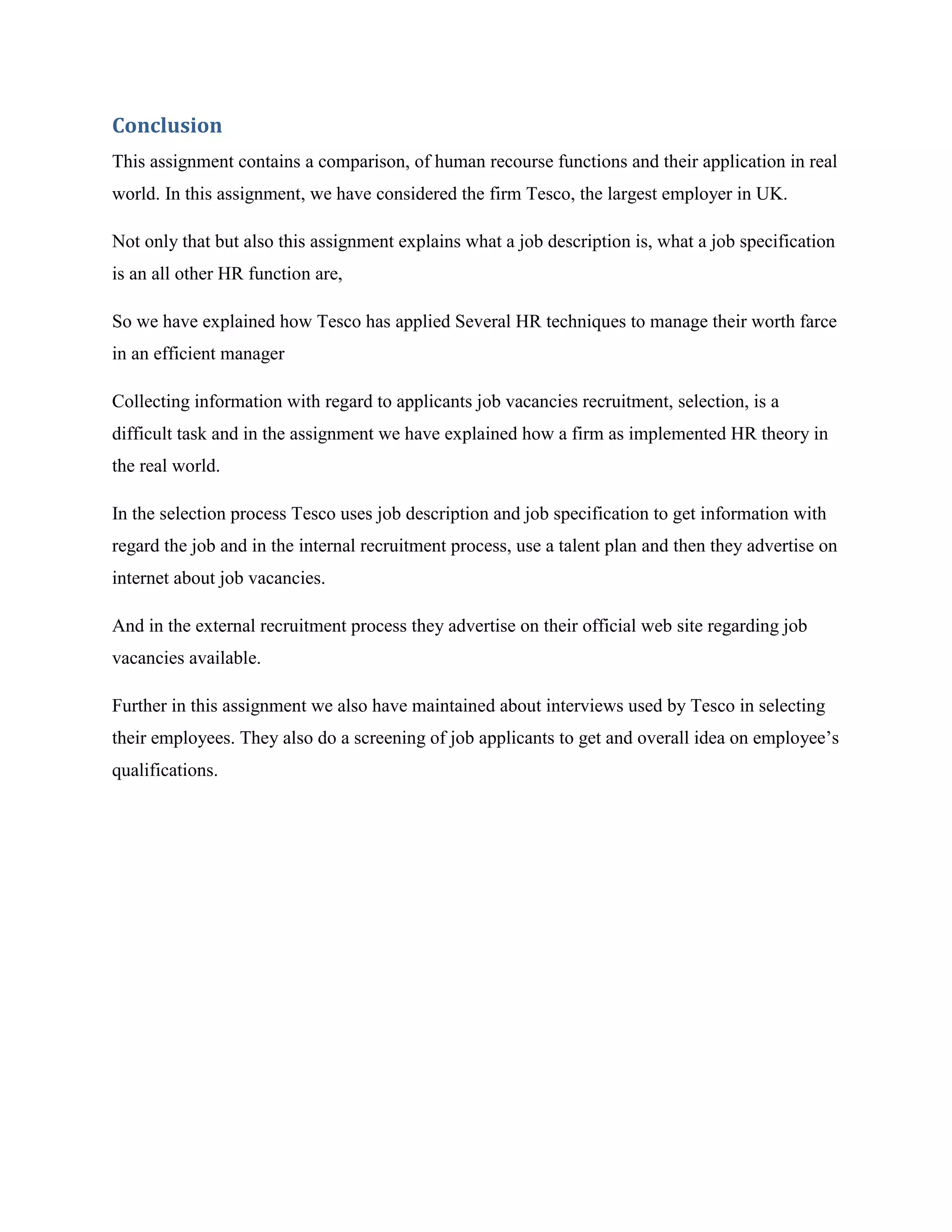 Conclusion
This assignment contains a comparison, of human recourse functions and their application in real
world. In this assignment, we have considered the firm Tesco, the largest employer in UK.

Not only that but also this assignment explains what a job description is, what a job specification
is an all other HR function are,

So we have explained how Tesco has applied Several HR techniques to manage their worth farce
in an efficient manager

Collecting information with regard to applicants job vacancies recruitment, selection, is a
difficult task and in the assignment we have explained how a firm as implemented HR theory in
the real world.

In the selection process Tesco uses job description and job specification to get information with
regard the job and in the internal recruitment process, use a talent plan and then they advertise on
internet about job vacancies.

And in the external recruitment process they advertise on their official web site regarding job
vacancies available.

Further in this assignment we also have maintained about interviews used by Tesco in selecting
their employees. They also do a screening of job applicants to get and overall idea on employee‟s
qualifications.
 