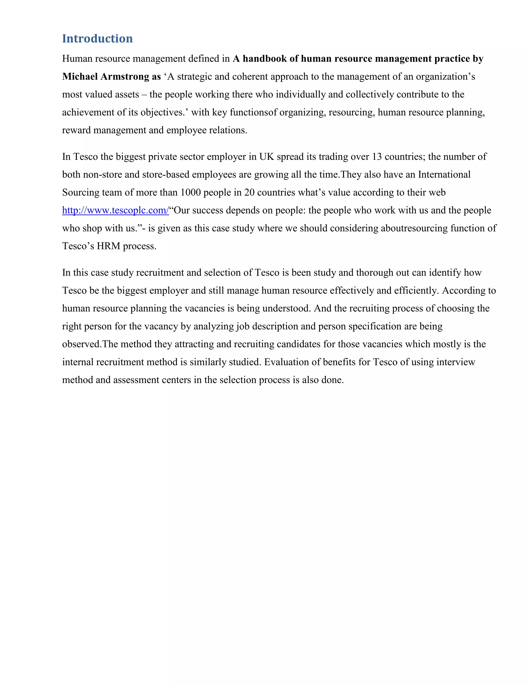Introduction
Human resource management defined in A handbook of human resource management practice by
Michael Armstrong as „A strategic and coherent approach to the management of an organization‟s
most valued assets – the people working there who individually and collectively contribute to the
achievement of its objectives.‟ with key functionsof organizing, resourcing, human resource planning,
reward management and employee relations.

In Tesco the biggest private sector employer in UK spread its trading over 13 countries; the number of
both non-store and store-based employees are growing all the time.They also have an International
Sourcing team of more than 1000 people in 20 countries what‟s value according to their web
http://www.tescoplc.com/“Our success depends on people: the people who work with us and the people
who shop with us.”- is given as this case study where we should considering aboutresourcing function of
Tesco‟s HRM process.

In this case study recruitment and selection of Tesco is been study and thorough out can identify how
Tesco be the biggest employer and still manage human resource effectively and efficiently. According to
human resource planning the vacancies is being understood. And the recruiting process of choosing the
right person for the vacancy by analyzing job description and person specification are being
observed.The method they attracting and recruiting candidates for those vacancies which mostly is the
internal recruitment method is similarly studied. Evaluation of benefits for Tesco of using interview
method and assessment centers in the selection process is also done.
 
