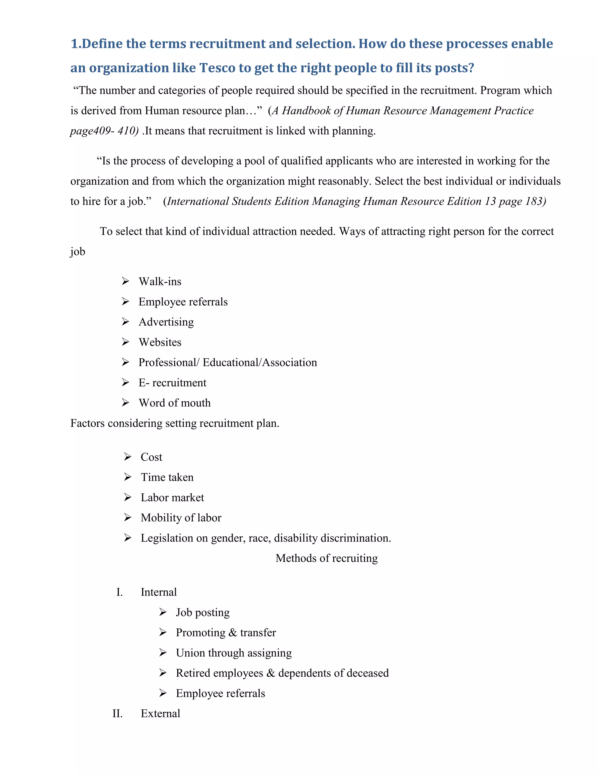 1.Define the terms recruitment and selection. How do these processes enable
an organization like Tesco to get the right people to fill its posts?
“The number and categories of people required should be specified in the recruitment. Program which
is derived from Human resource plan…” (A Handbook of Human Resource Management Practice
page409- 410) .It means that recruitment is linked with planning.

      “Is the process of developing a pool of qualified applicants who are interested in working for the
organization and from which the organization might reasonably. Select the best individual or individuals
to hire for a job.”     (International Students Edition Managing Human Resource Edition 13 page 183)

      To select that kind of individual attraction needed. Ways of attracting right person for the correct
job

            Walk-ins
            Employee referrals
            Advertising
            Websites
            Professional/ Educational/Association
            E- recruitment
            Word of mouth
Factors considering setting recruitment plan.

                Cost
                Time taken
                Labor market
                Mobility of labor
                Legislation on gender, race, disability discrimination.
                                               Methods of recruiting

          I.      Internal
                       Job posting
                       Promoting & transfer
                       Union through assigning
                       Retired employees & dependents of deceased
                       Employee referrals
         II.      External
 