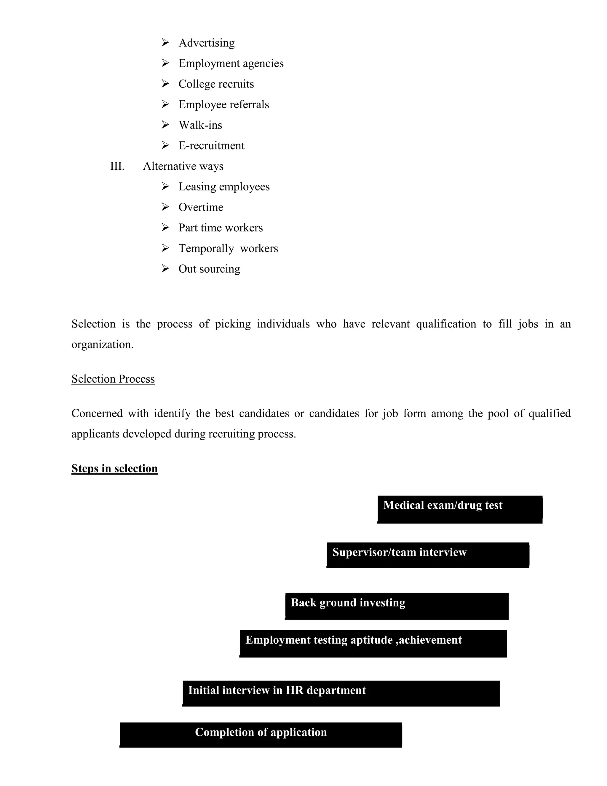  Advertising
                      Employment agencies
                      College recruits
                      Employee referrals
                      Walk-ins
                      E-recruitment
        III.    Alternative ways
                      Leasing employees
                      Overtime
                      Part time workers
                      Temporally workers
                      Out sourcing



Selection is the process of picking individuals who have relevant qualification to fill jobs in an
organization.

Selection Process

Concerned with identify the best candidates or candidates for job form among the pool of qualified
applicants developed during recruiting process.

Steps in selection


                                                                Medical exam/drug test


                                                       Supervisor/team interview



                                               Back ground investing


                                       Employment testing aptitude ,achievement



                          Initial interview in HR department


                           Completion of application
 