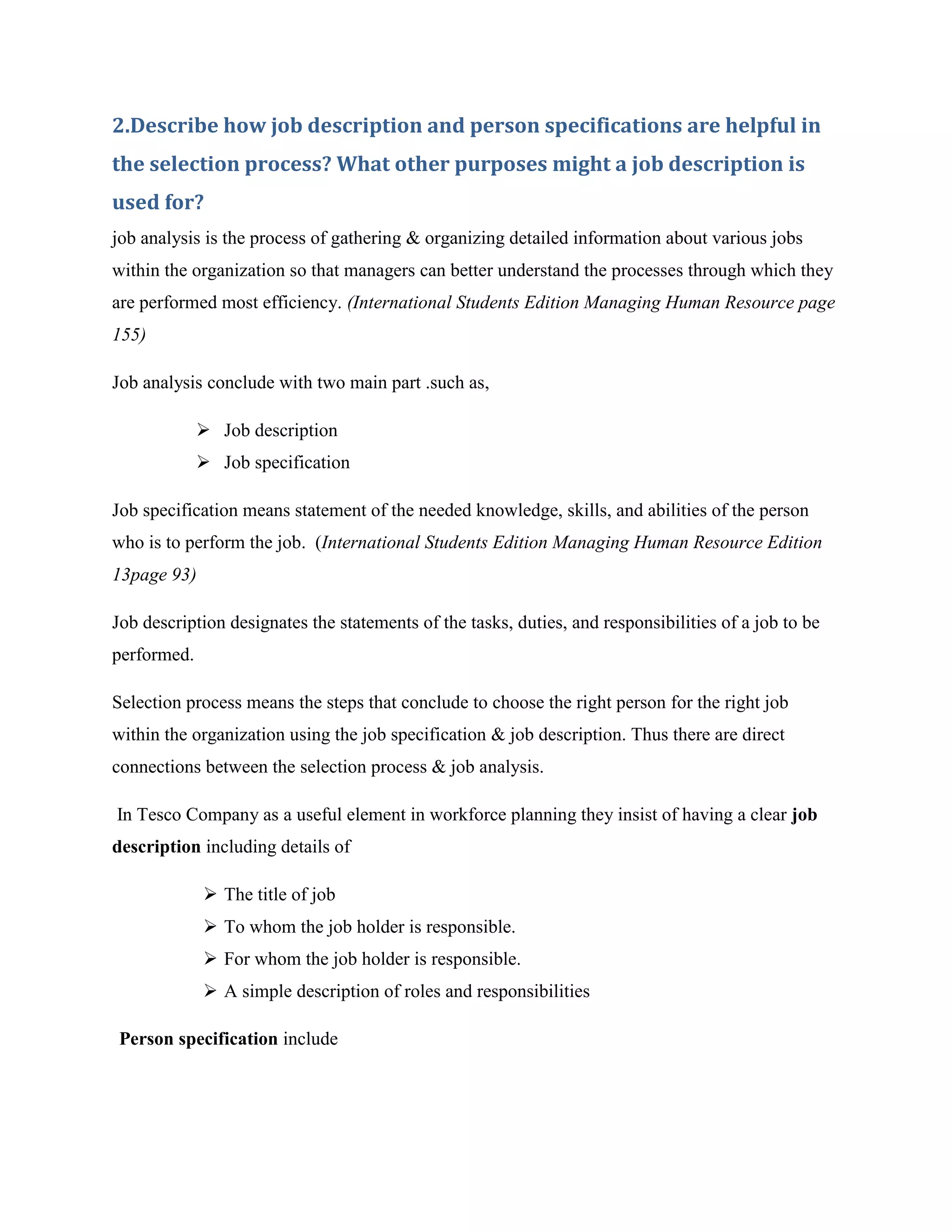 2.Describe how job description and person specifications are helpful in
the selection process? What other purposes might a job description is
used for?
job analysis is the process of gathering & organizing detailed information about various jobs
within the organization so that managers can better understand the processes through which they
are performed most efficiency. (International Students Edition Managing Human Resource page
155)

Job analysis conclude with two main part .such as,

              Job description
              Job specification

Job specification means statement of the needed knowledge, skills, and abilities of the person
who is to perform the job. (International Students Edition Managing Human Resource Edition
13page 93)

Job description designates the statements of the tasks, duties, and responsibilities of a job to be
performed.

Selection process means the steps that conclude to choose the right person for the right job
within the organization using the job specification & job description. Thus there are direct
connections between the selection process & job analysis.

In Tesco Company as a useful element in workforce planning they insist of having a clear job
description including details of

              The title of job
              To whom the job holder is responsible.
              For whom the job holder is responsible.
              A simple description of roles and responsibilities

Person specification include
 