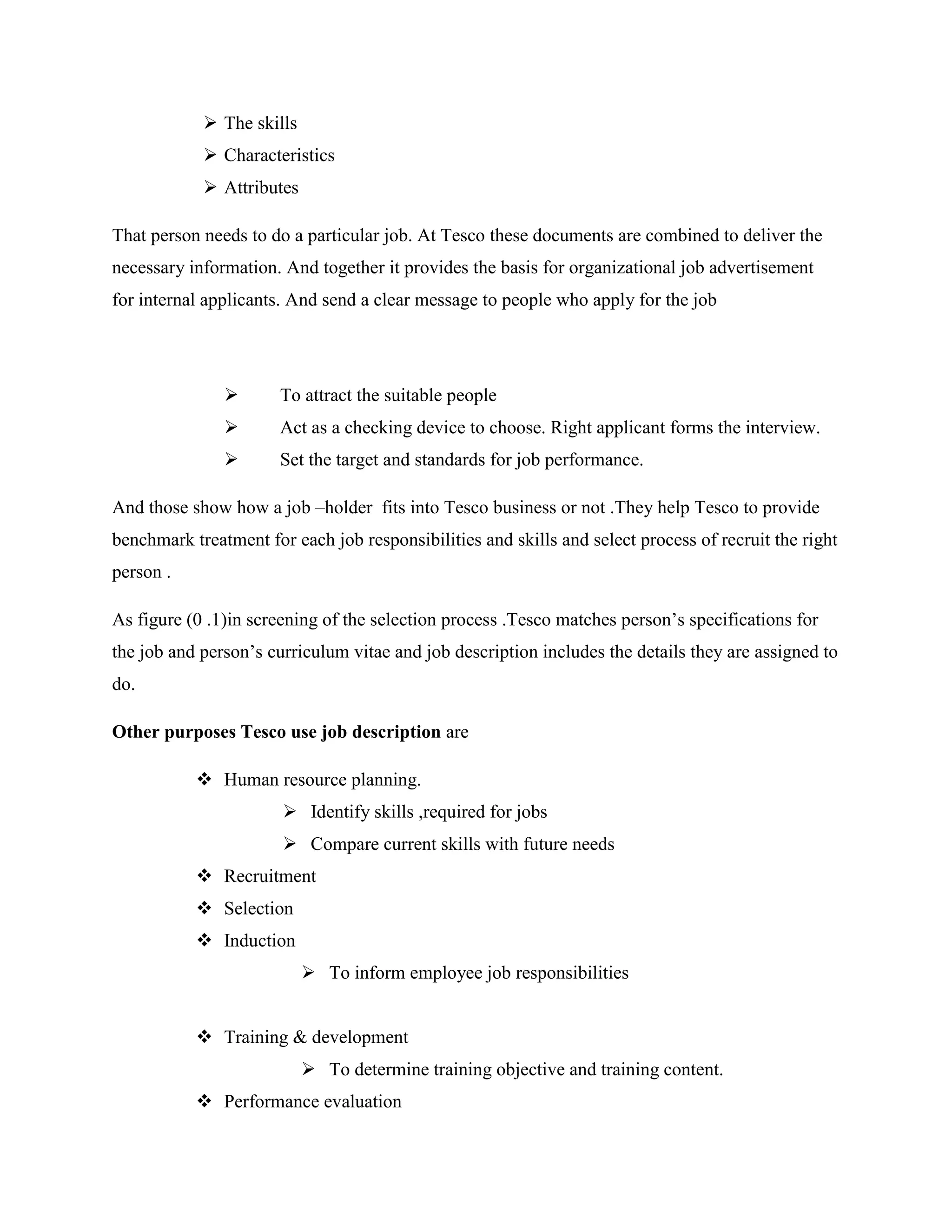  The skills
             Characteristics
             Attributes

That person needs to do a particular job. At Tesco these documents are combined to deliver the
necessary information. And together it provides the basis for organizational job advertisement
for internal applicants. And send a clear message to people who apply for the job




                      To attract the suitable people
                      Act as a checking device to choose. Right applicant forms the interview.
                      Set the target and standards for job performance.

And those show how a job –holder fits into Tesco business or not .They help Tesco to provide
benchmark treatment for each job responsibilities and skills and select process of recruit the right
person .

As figure (0 .1)in screening of the selection process .Tesco matches person‟s specifications for
the job and person‟s curriculum vitae and job description includes the details they are assigned to
do.

Other purposes Tesco use job description are

            Human resource planning.
                        Identify skills ,required for jobs
                        Compare current skills with future needs
            Recruitment
            Selection
            Induction
                            To inform employee job responsibilities


            Training & development
                            To determine training objective and training content.
            Performance evaluation
 