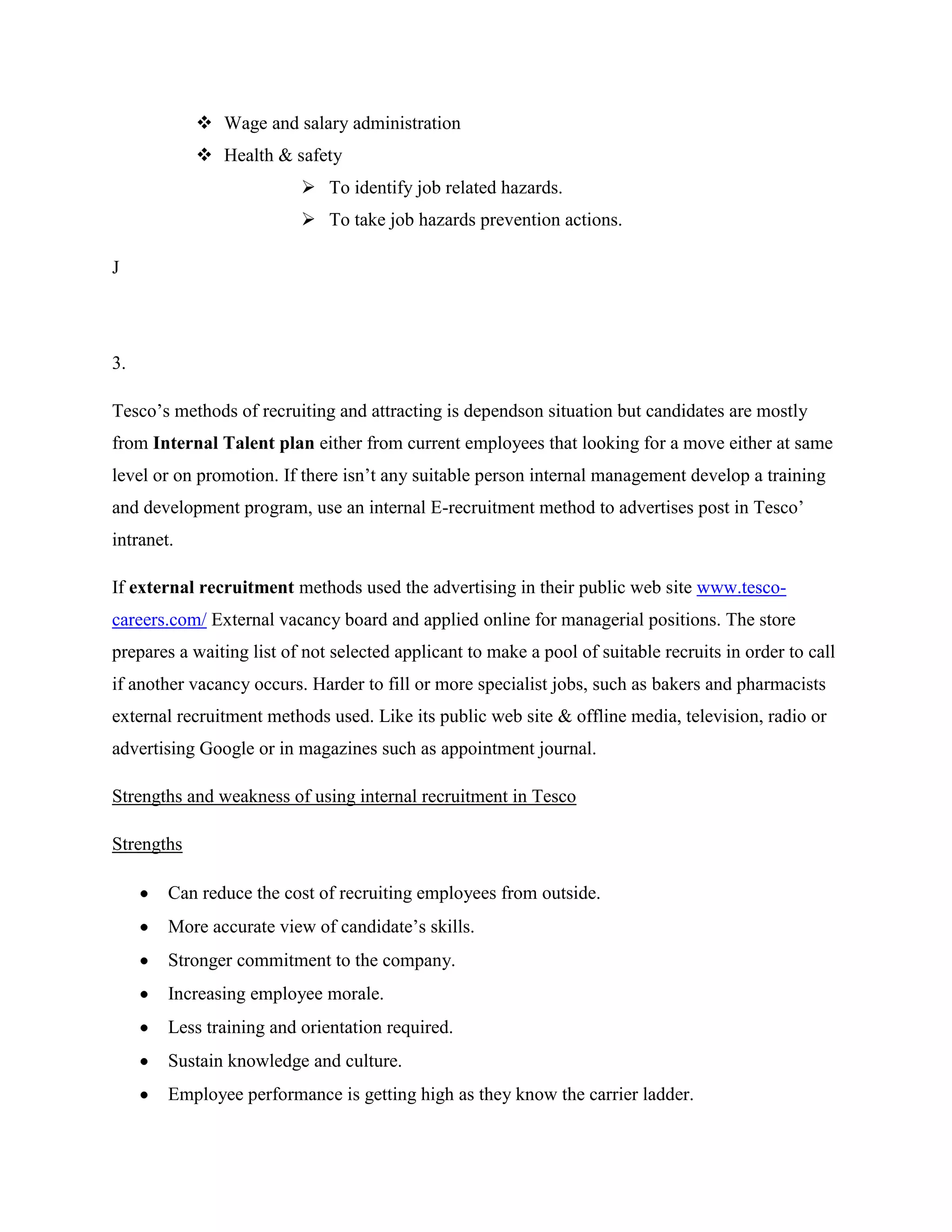  Wage and salary administration
             Health & safety
                           To identify job related hazards.
                           To take job hazards prevention actions.

J




3.

Tesco‟s methods of recruiting and attracting is dependson situation but candidates are mostly
from Internal Talent plan either from current employees that looking for a move either at same
level or on promotion. If there isn‟t any suitable person internal management develop a training
and development program, use an internal E-recruitment method to advertises post in Tesco‟
intranet.

If external recruitment methods used the advertising in their public web site www.tesco-
careers.com/ External vacancy board and applied online for managerial positions. The store
prepares a waiting list of not selected applicant to make a pool of suitable recruits in order to call
if another vacancy occurs. Harder to fill or more specialist jobs, such as bakers and pharmacists
external recruitment methods used. Like its public web site & offline media, television, radio or
advertising Google or in magazines such as appointment journal.

Strengths and weakness of using internal recruitment in Tesco

Strengths

        Can reduce the cost of recruiting employees from outside.
        More accurate view of candidate‟s skills.
        Stronger commitment to the company.
        Increasing employee morale.
        Less training and orientation required.
        Sustain knowledge and culture.
        Employee performance is getting high as they know the carrier ladder.
 