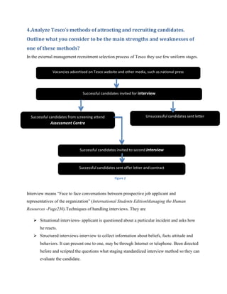 4.Analyze Tesco’s methods of attracting and recruiting candidates.
Outline what you consider to be the main strengths and weaknesses of
one of these methods?
In the external management recruitment selection process of Tesco they use few uniform stages.


              Vacancies advertised on Tesco website and other media, such as national press




                                 Successful candidates invited for interview




  Successful candidates from screening attend                         Unsuccessful candidates sent letter
             Assessment Centre




                              Successful candidates invited to second interview



                              Successful candidates sent offer letter and contract

                                                   Figure 2



Interview means “Face to face conversations between prospective job applicant and
representatives of the organization” (International Students EditionManaging the Human
Resources -Page230).Techniques of handling interviews. They are

    Situational interviews- applicant is questioned about a particular incident and asks how
       he reacts.
    Structured interviews-interview to collect information about beliefs, facts attitude and
       behaviors. It can present one to one, may be through Internet or telephone. Been directed
       before and scripted the questions what staging standardized interview method so they can
       evaluate the candidate.
 