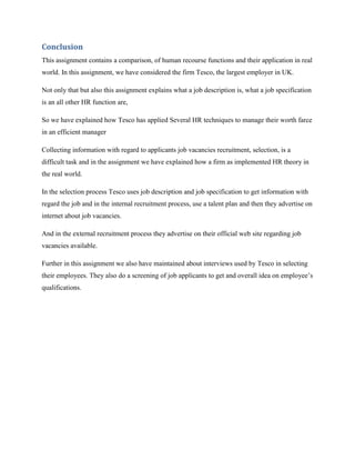 Conclusion
This assignment contains a comparison, of human recourse functions and their application in real
world. In this assignment, we have considered the firm Tesco, the largest employer in UK.

Not only that but also this assignment explains what a job description is, what a job specification
is an all other HR function are,

So we have explained how Tesco has applied Several HR techniques to manage their worth farce
in an efficient manager

Collecting information with regard to applicants job vacancies recruitment, selection, is a
difficult task and in the assignment we have explained how a firm as implemented HR theory in
the real world.

In the selection process Tesco uses job description and job specification to get information with
regard the job and in the internal recruitment process, use a talent plan and then they advertise on
internet about job vacancies.

And in the external recruitment process they advertise on their official web site regarding job
vacancies available.

Further in this assignment we also have maintained about interviews used by Tesco in selecting
their employees. They also do a screening of job applicants to get and overall idea on employee‟s
qualifications.
 