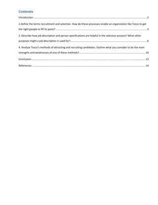 Contents
Introduction ............................................................................................................................................................... 2

1.Define the terms recruitment and selection. How do these processes enable an organization like Tesco to get
the right people to fill its posts? ................................................................................................................................ 3

2. Describe how job description and person specifications are helpful in the selection process? What other
purposes might a job description is used for? ........................................................................................................... 6

4. Analyze Tesco’s methods of attracting and recruiting candidates. Outline what you consider to be the main
strengths and weaknesses of one of these methods?............................................................................................. 10

Conclusion ................................................................................................................................................................ 13

References ............................................................................................................................................................... 14
 
