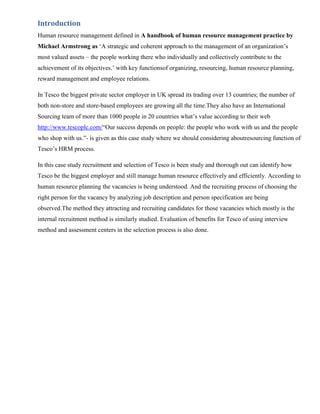 Introduction
Human resource management defined in A handbook of human resource management practice by
Michael Armstrong as „A strategic and coherent approach to the management of an organization‟s
most valued assets – the people working there who individually and collectively contribute to the
achievement of its objectives.‟ with key functionsof organizing, resourcing, human resource planning,
reward management and employee relations.

In Tesco the biggest private sector employer in UK spread its trading over 13 countries; the number of
both non-store and store-based employees are growing all the time.They also have an International
Sourcing team of more than 1000 people in 20 countries what‟s value according to their web
http://www.tescoplc.com/“Our success depends on people: the people who work with us and the people
who shop with us.”- is given as this case study where we should considering aboutresourcing function of
Tesco‟s HRM process.

In this case study recruitment and selection of Tesco is been study and thorough out can identify how
Tesco be the biggest employer and still manage human resource effectively and efficiently. According to
human resource planning the vacancies is being understood. And the recruiting process of choosing the
right person for the vacancy by analyzing job description and person specification are being
observed.The method they attracting and recruiting candidates for those vacancies which mostly is the
internal recruitment method is similarly studied. Evaluation of benefits for Tesco of using interview
method and assessment centers in the selection process is also done.
 