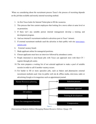 When we considering about the recruitment process Tesco‟s the process of recruiting depends
on the job that available and mostly internal recruiting method.


    1. As first Tesco looks for Internal Talent plan to fill the vacancies.
    2. This process that lists current employees that looking for a move either at same level or
         on promotion.
    3. If there isn‟t any suitable person internal management develop a training and
         development program.
    4. And use internal E-recruitment method to advertises post in Tesco‟ intranet.
    5. If external recruitment methods used the advertise in their public web site www.tesco-
         careers.com
    6.    External vacancy board.
    7. Made applicant online for managerial positions.
    8. Chosen applicants must have an interview followed by attendance centre.
    9. People interested in store-based jobs with Tesco can approach store with their CV /
         register through job centre.
    10. The store prepares a waiting list of not selected applicant to make a pool of suitable
         recruits in order to call if another vacancy occurs.
    11. For harder to fill or more specialist jobs, such as bakers and pharmacists external
         recruitment methods used. Like its public web site & offline media, television, radio or
         advertising Google or in magazines such as appointment journal.

      Human Resources planning.                                               Selection process


                                                                         Performance appraisal
                Job analysis

                                                                        Training & development


     Basis line management function
                                                                              Compensation
                                                  Figure 1

(International Students Edition Managing Human Resource Edition 13page 156
 