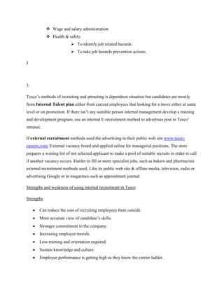  Wage and salary administration
             Health & safety
                           To identify job related hazards.
                           To take job hazards prevention actions.

J




3.

Tesco‟s methods of recruiting and attracting is dependson situation but candidates are mostly
from Internal Talent plan either from current employees that looking for a move either at same
level or on promotion. If there isn‟t any suitable person internal management develop a training
and development program, use an internal E-recruitment method to advertises post in Tesco‟
intranet.

If external recruitment methods used the advertising in their public web site www.tesco-
careers.com/ External vacancy board and applied online for managerial positions. The store
prepares a waiting list of not selected applicant to make a pool of suitable recruits in order to call
if another vacancy occurs. Harder to fill or more specialist jobs, such as bakers and pharmacists
external recruitment methods used. Like its public web site & offline media, television, radio or
advertising Google or in magazines such as appointment journal.

Strengths and weakness of using internal recruitment in Tesco

Strengths

        Can reduce the cost of recruiting employees from outside.
        More accurate view of candidate‟s skills.
        Stronger commitment to the company.
        Increasing employee morale.
        Less training and orientation required.
        Sustain knowledge and culture.
        Employee performance is getting high as they know the carrier ladder.
 