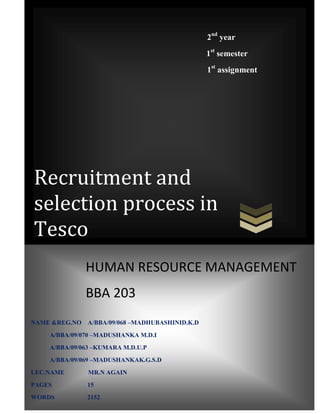 2nd year
                                                 1st semester
                                                 1st assignment




Recruitment and
selection process in
Tesco
               HUMAN RESOURCE MANAGEMENT
               BBA 203
NAME &REG.NO   A/BBA/09/068 –MADHUBASHINID.K.D
    A/BBA/09/070 –MADUSHANKA M.D.I
    A/BBA/09/063 –KUMARA M.D.U.P
    A/BBA/09/069 –MADUSHANKAK.G.S.D
LEC.NAME       MR.N AGAIN
PAGES          15
WORDS          2152
 
