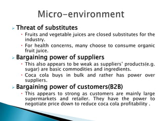    Threat of substitutes
      Fruits and vegetable juices are closed substitutes for the
       industry.
      For health concerns, many choose to consume organic
       fruit juice.
   Bargaining power of suppliers
      This also appears to be weak as suppliers’ products(e.g.
       sugar) are basic commodities and ingredients.
      Coca cola buys in bulk and rather has power over
       suppliers.
   Bargaining power of customers(B2B)
      This appears to strong as customers are mainly large
       supermarkets and retailer. They have the power to
       negotiate price down to reduce coca cola profitability .
 