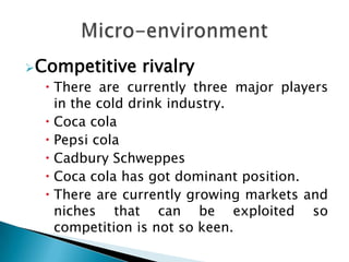 Competitive    rivalry
   There are currently three major players
    in the cold drink industry.
   Coca cola
   Pepsi cola
   Cadbury Schweppes
   Coca cola has got dominant position.
   There are currently growing markets and
    niches that can be exploited so
    competition is not so keen.
 