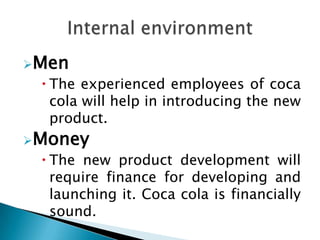 Men
  The experienced employees of coca
   cola will help in introducing the new
   product.
Money
  The new product development will
   require finance for developing and
   launching it. Coca cola is financially
   sound.
 