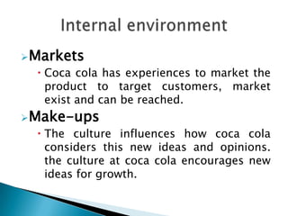 Markets
   Coca cola has experiences to market the
    product to target customers, market
    exist and can be reached.
Make-ups
   The culture influences how coca cola
    considers this new ideas and opinions.
    the culture at coca cola encourages new
    ideas for growth.
 