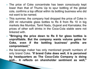    The price of Coke concentrate has been consciously kept
    lower than that of Thums Up to spur bottling of the global
    cola, confirms a top official within its bottling business who did
    not want to be named.
   This summer, the company had dropped the price of Coke in
    200 ml returnable glass bottles to Rs 8 from Rs 10 in big
    markets like Mumbai, Tamil Nadu, Gujarat and Karnataka; the
    prices of other soft drinks in the Coca-Cola stable were not
    tinkered with.
   "Bringing the price down to Rs 8 for glass bottles is
    unprofitable. But the company wants volume gains for
    Coke, even if the bottling business' profits are
    compromised,"
   the beverage maker has only mentioned growth numbers of
    only brand Coke. "If brand Coke does well, it is perceived
    by headquarters as The Coca-Cola Company is doing
    well... it reflects on shareholder sentiment as well,"
 