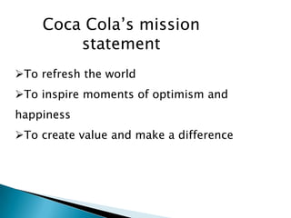 Coca Cola’s mission
        statement
To refresh the world
To inspire moments of optimism and
happiness
To create value and make a difference
 